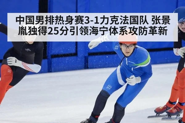 中国男排热身赛3-1力克法国队 张景胤独得25分引领海宁体系攻防革新