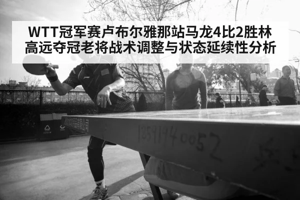 WTT冠军赛卢布尔雅那站马龙4比2胜林高远夺冠老将战术调整与状态延续性分析